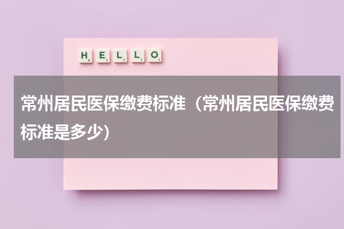 常州居民医保缴费标准（常州居民医保缴费标准是多少）