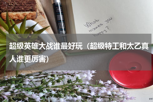 超级英雄大战谁最好玩（超级特工和太乙真人谁更厉害）
