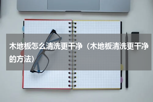 木地板怎么清洗更干净（木地板清洗更干净的方法）