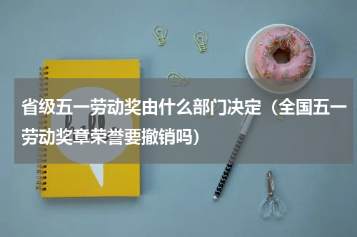省级五一劳动奖由什么部门决定（全国五一劳动奖章荣誉要撤销吗）