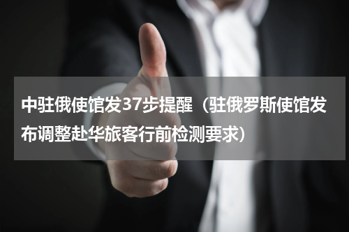 中驻俄使馆发37步提醒（驻俄罗斯使馆发布调整赴华旅客行前检测要求）