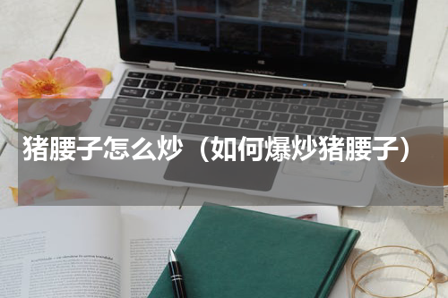 猪腰子怎么炒（如何爆炒猪腰子）