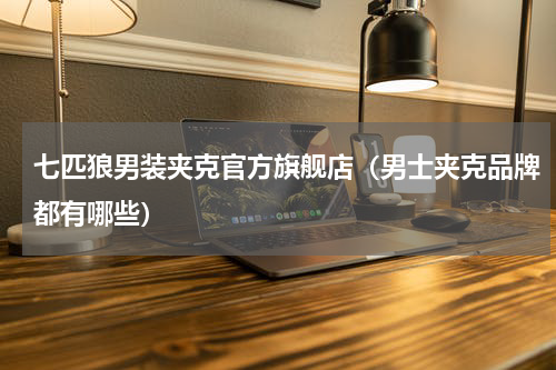 七匹狼男装夹克官方旗舰店（男士夹克品牌都有哪些）