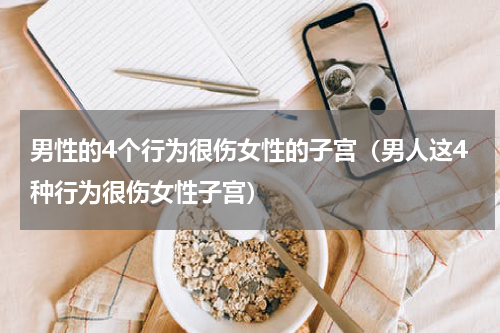 男性的4个行为很伤女性的子宫（男人这4种行为很伤女性子宫）
