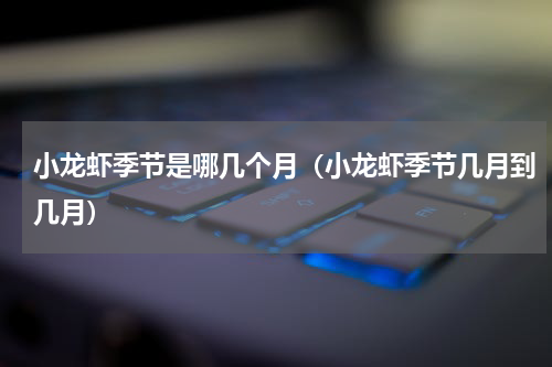 小龙虾季节是哪几个月（小龙虾季节几月到几月）