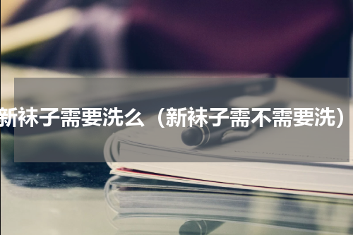 新袜子需要洗么（新袜子需不需要洗）