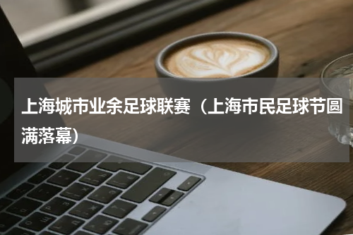 上海城市业余足球联赛（上海市民足球节圆满落幕）