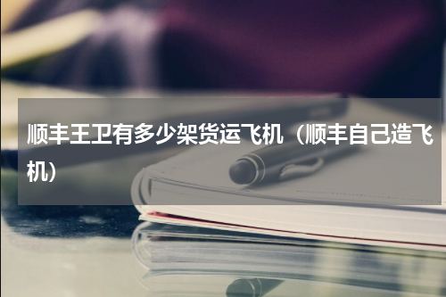顺丰王卫有多少架货运飞机（顺丰自己造飞机）