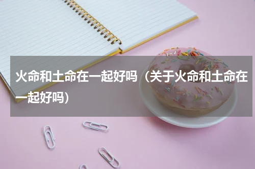 火命和土命在一起好吗（关于火命和土命在一起好吗）