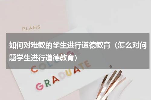 如何对难教的学生进行道德教育（怎么对问题学生进行道德教育）