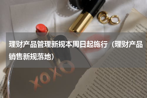 理财产品管理新规本周日起施行（理财产品销售新规落地）