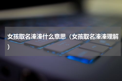 女孩取名溱溱什么意思（女孩取名溱溱理解）