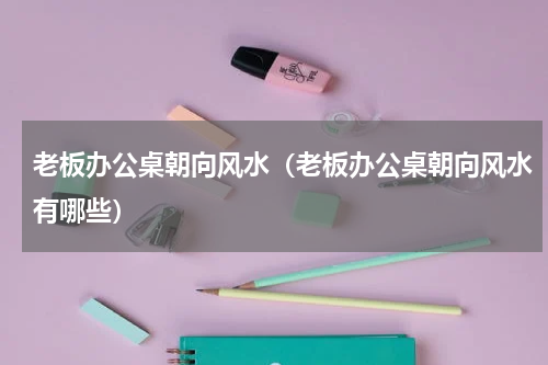 老板办公桌朝向风水（老板办公桌朝向风水有哪些）