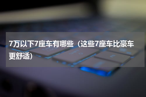 7万以下7座车有哪些（这些7座车比豪车更舒适）
