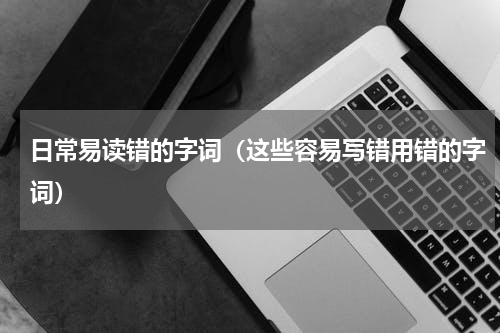 日常易读错的字词（这些容易写错用错的字词）