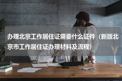 办理北京工作居住证需要什么证件（新版北京市工作居住证办理材料及流程）