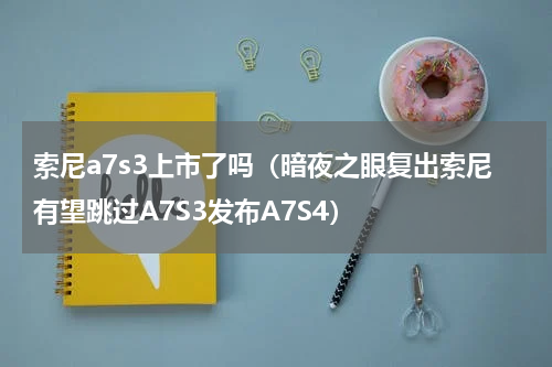 索尼a7s3上市了吗（暗夜之眼复出索尼有望跳过A7S3发布A7S4）