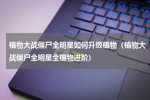 植物大战僵尸全明星如何升级植物（植物大战僵尸全明星全植物进阶）