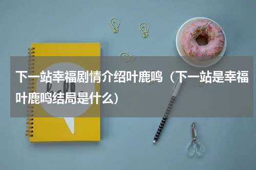 下一站幸福剧情介绍叶鹿鸣（下一站是幸福叶鹿鸣结局是什么）