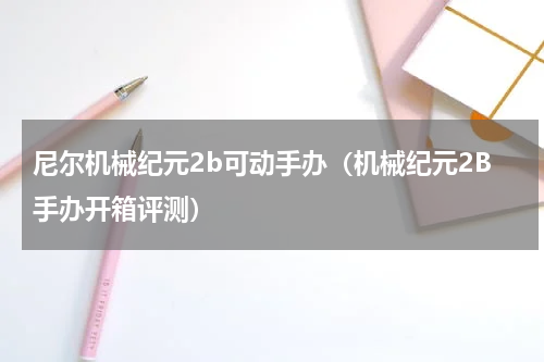 尼尔机械纪元2b可动手办（机械纪元2B手办开箱评测）