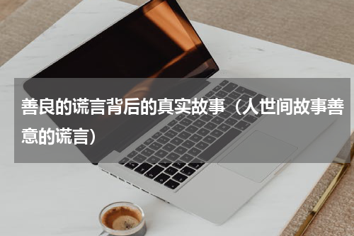 善良的谎言背后的真实故事（人世间故事善意的谎言）