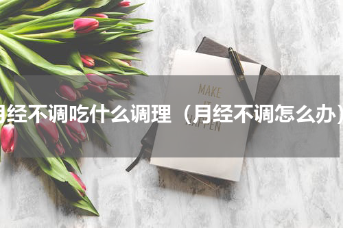 月经不调吃什么调理（月经不调怎么办）