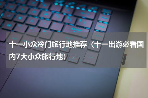 十一小众冷门旅行地推荐（十一出游必看国内7大小众旅行地）