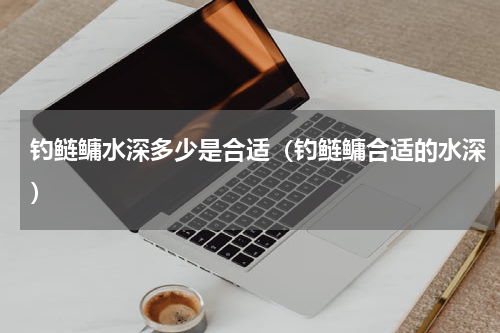 钓鲢鳙水深多少是合适（钓鲢鳙合适的水深）