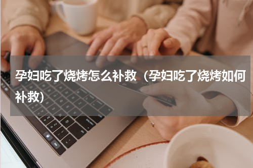 孕妇吃了烧烤怎么补救（孕妇吃了烧烤如何补救）