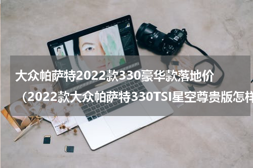 大众帕萨特2022款330豪华款落地价（2022款大众帕萨特330TSI星空尊贵版怎样）