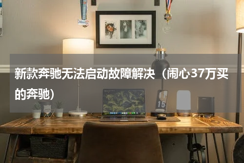 新款奔驰无法启动故障解决（闹心37万买的奔驰）
