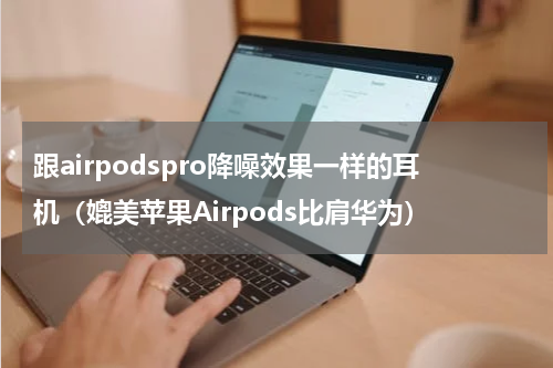 跟airpodspro降噪效果一样的耳机（媲美苹果Airpods比肩华为）