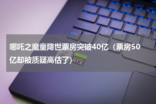 哪吒之魔童降世票房突破40亿（票房50亿却被质疑高估了）