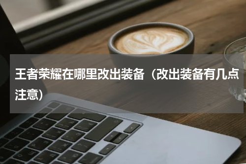 王者荣耀在哪里改出装备（改出装备有几点注意）