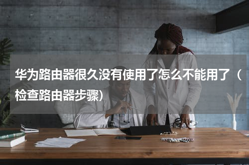 华为路由器很久没有使用了怎么不能用了（检查路由器步骤）