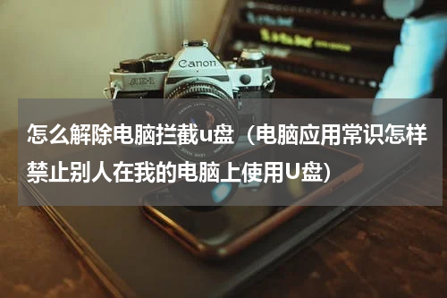 怎么解除电脑拦截u盘（电脑应用常识怎样禁止别人在我的电脑上使用U盘）