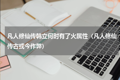凡人修仙传韩立何时有了火属性（凡人修仙传古或今作弊）