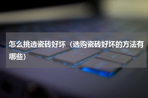 怎么挑选瓷砖好坏（选购瓷砖好坏的方法有哪些）