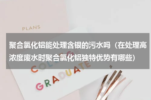 聚合氯化铝能处理含银的污水吗（在处理高浓度废水时聚合氯化铝独特优势有哪些）