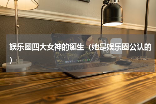 娱乐圈四大女神的诞生（她是娱乐圈公认的）