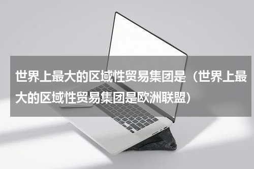 世界上最大的区域性贸易集团是（世界上最大的区域性贸易集团是欧洲联盟）