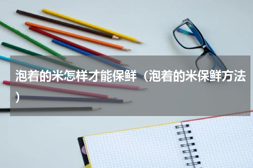 泡着的米怎样才能保鲜（泡着的米保鲜方法）