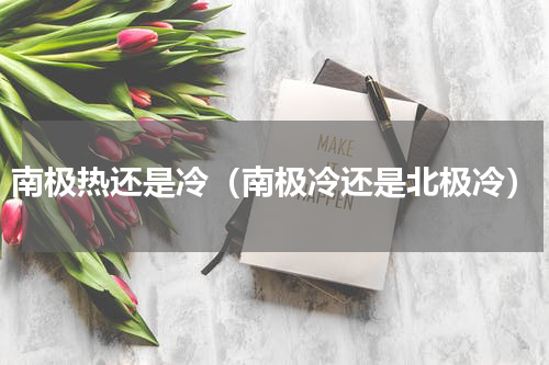 南极热还是冷（南极冷还是北极冷）
