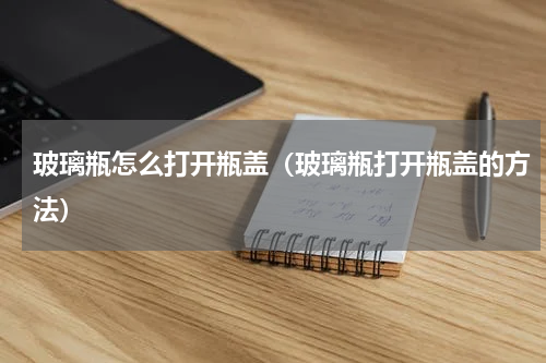 玻璃瓶怎么打开瓶盖（玻璃瓶打开瓶盖的方法）