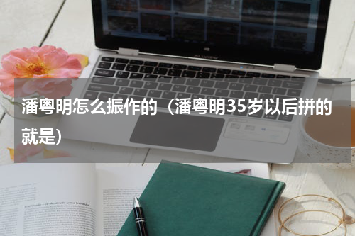 潘粤明怎么振作的（潘粤明35岁以后拼的就是）