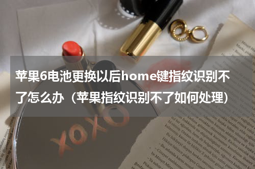 苹果6电池更换以后home键指纹识别不了怎么办（苹果指纹识别不了如何处理）