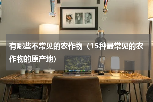 有哪些不常见的农作物（15种最常见的农作物的原产地）