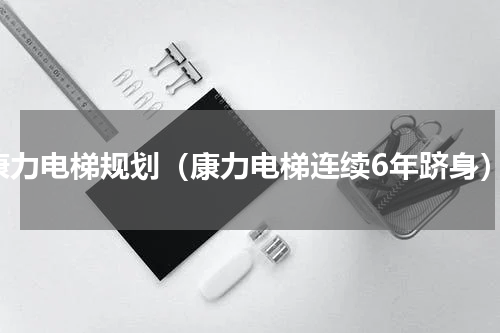 康力电梯规划（康力电梯连续6年跻身）