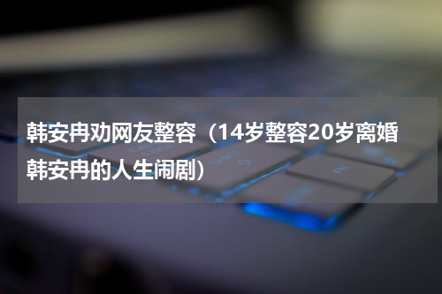 韩安冉劝网友整容（14岁整容20岁离婚韩安冉的人生闹剧）