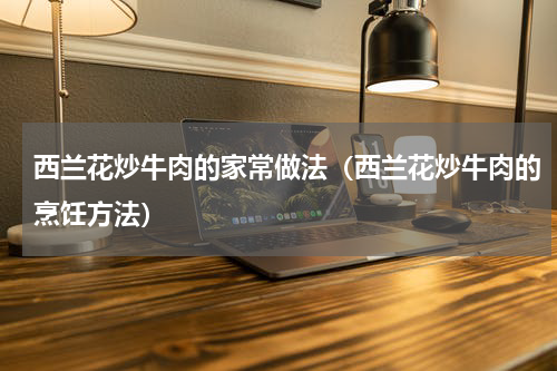 西兰花炒牛肉的家常做法（西兰花炒牛肉的烹饪方法）